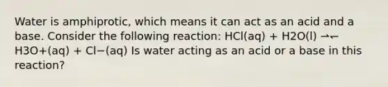 Water is amphiprotic, which means it can act as an acid and a base. Consider the following reaction: HCl(aq) + H2O(l) ⇀↽ H3O+(aq) + Cl−(aq) Is water acting as an acid or a base in this reaction?