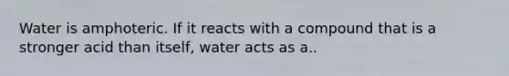 Water is amphoteric. If it reacts with a compound that is a stronger acid than itself, water acts as a..