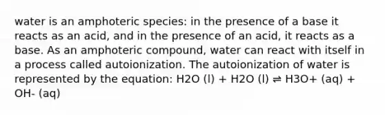 water is an amphoteric species: in the presence of a base it reacts as an acid, and in the presence of an acid, it reacts as a base. As an amphoteric compound, water can react with itself in a process called autoionization. The autoionization of water is represented by the equation: H2O (l) + H2O (l) ⇌ H3O+ (aq) + OH- (aq)