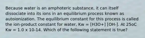 Because water is an amphoteric substance, it can itself dissociate into its ions in an equilibrium process known as autoionization. The equilibrium constant for this process is called the ion-product constant for water, Kw = [H3O+] [OH-]. At 25oC Kw = 1.0 x 10-14. Which of the following statement is true?