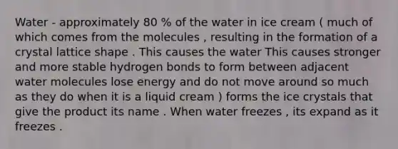 Water - approximately 80 % of the water in ice cream ( much of which comes from the molecules , resulting in the formation of a crystal lattice shape . This causes the water This causes stronger and more stable hydrogen bonds to form between adjacent water molecules lose energy and do not move around so much as they do when it is a liquid cream ) forms the ice crystals that give the product its name . When water freezes , its expand as it freezes .