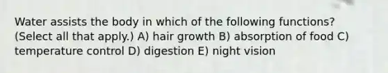 Water assists the body in which of the following functions? (Select all that apply.) A) hair growth B) absorption of food C) temperature control D) digestion E) night vision