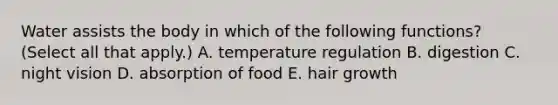 Water assists the body in which of the following functions? (Select all that apply.) A. temperature regulation B. digestion C. night vision D. absorption of food E. hair growth