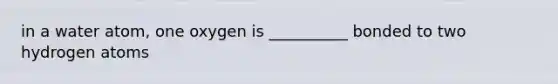 in a water atom, one oxygen is __________ bonded to two hydrogen atoms