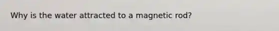 Why is the water attracted to a magnetic rod?