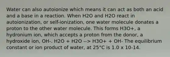 Water can also autoionize which means it can act as both an acid and a base in a reaction. When H2O and H2O react in autoionization, or self-ionization, one water molecule donates a proton to the other water molecule. This forms H3O+, a hydronium ion, which accepts a proton from the donor, a hydroxide ion, OH-. H2O + H2O --> H3O+ + OH- The equilibrium constant or ion product of water, at 25°C is 1.0 x 10-14.