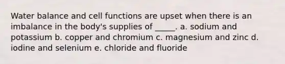 Water balance and cell functions are upset when there is an imbalance in the body's supplies of _____. a. sodium and potassium b. copper and chromium c. magnesium and zinc d. iodine and selenium e. chloride and fluoride