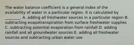 The water balance coefficient is a general index of the availability of water in a particular region. It is calculated by ________. A. adding all freshwater sources in a particular region B. subtracting evapotranspiration from surface freshwater supplies C. subtracting potential evaporation from rainfall D. adding rainfall and all groundwater sources E. adding all freshwater sources and subtracting urban water use