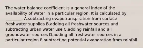 The water balance coefficient is a general index of the availability of water in a particular region. It is calculated by ________. A.subtracting evapotranspiration from surface freshwater supplies B.adding all freshwater sources and subtracting urban water use C.adding rainfall and all groundwater sources D.adding all freshwater sources in a particular region E.subtracting potential evaporation from rainfall