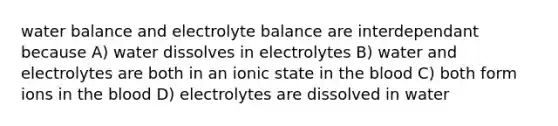 water balance and electrolyte balance are interdependant because A) water dissolves in electrolytes B) water and electrolytes are both in an ionic state in the blood C) both form ions in the blood D) electrolytes are dissolved in water