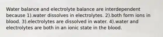 Water balance and electrolyte balance are interdependent because 1).water dissolves in electrolytes. 2).both form ions in blood. 3).electrolytes are dissolved in water. 4).water and electrolytes are both in an ionic state in the blood.