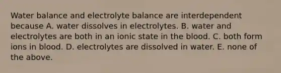 Water balance and electrolyte balance are interdependent because A. water dissolves in electrolytes. B. water and electrolytes are both in an ionic state in the blood. C. both form ions in blood. D. electrolytes are dissolved in water. E. none of the above.