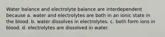 Water balance and electrolyte balance are interdependent because a. water and electrolytes are both in an ionic state in the blood. b. water dissolves in electrolytes. c. both form ions in blood. d. electrolytes are dissolved in water.