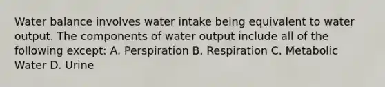 Water balance involves water intake being equivalent to water output. The components of water output include all of the following except: A. Perspiration B. Respiration C. Metabolic Water D. Urine