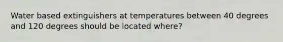 Water based extinguishers at temperatures between 40 degrees and 120 degrees should be located where?