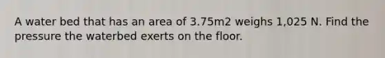 A water bed that has an area of 3.75m2 weighs 1,025 N. Find the pressure the waterbed exerts on the floor.