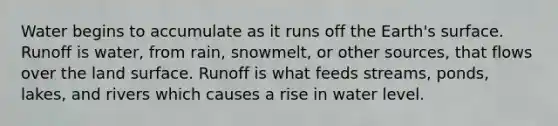 Water begins to accumulate as it runs off the Earth's surface. Runoff is water, from rain, snowmelt, or other sources, that flows over the land surface. Runoff is what feeds streams, ponds, lakes, and rivers which causes a rise in water level.