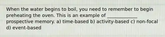 When the water begins to boil, you need to remember to begin preheating the oven. This is an example of _____________ prospective memory. a) time-based b) activity-based c) non-focal d) event-based