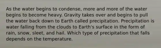 As the water begins to condense, more and more of the water begins to become heavy. Gravity takes over and begins to pull the water back down to Earth called precipitation. Precipitation is water falling from the clouds to Earth's surface in the form of rain, snow, sleet, and hail. Which type of precipitation that falls depends on the temperature.