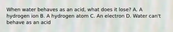 When water behaves as an acid, what does it lose? A. A hydrogen ion B. A hydrogen atom C. An electron D. Water can't behave as an acid