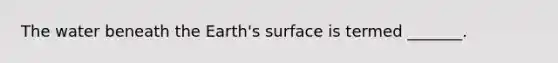 The water beneath the Earth's surface is termed _______.