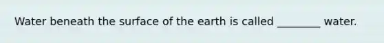 Water beneath the surface of the earth is called ________ water.