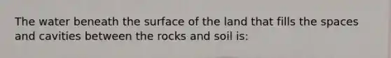 The water beneath the surface of the land that fills the spaces and cavities between the rocks and soil is: