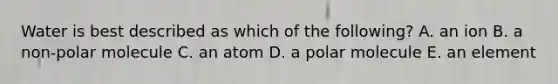 Water is best described as which of the following? A. an ion B. a non-polar molecule C. an atom D. a polar molecule E. an element