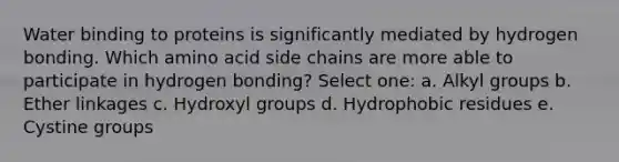 Water binding to proteins is significantly mediated by hydrogen bonding. Which amino acid side chains are more able to participate in hydrogen bonding? Select one: a. Alkyl groups b. Ether linkages c. Hydroxyl groups d. Hydrophobic residues e. Cystine groups