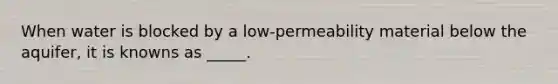 When water is blocked by a low-permeability material below the aquifer, it is knowns as _____.