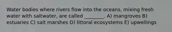 Water bodies where rivers flow into the oceans, mixing fresh water with saltwater, are called ________. A) mangroves B) estuaries C) salt marshes D) littoral ecosystems E) upwellings