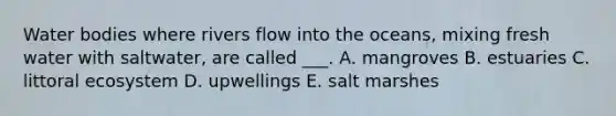 Water bodies where rivers flow into the oceans, mixing fresh water with saltwater, are called ___. A. mangroves B. estuaries C. littoral ecosystem D. upwellings E. salt marshes