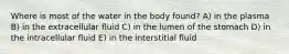 Where is most of the water in the body found? A) in the plasma B) in the extracellular fluid C) in the lumen of the stomach D) in the intracellular fluid E) in the interstitial fluid