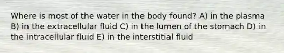 Where is most of the water in the body found? A) in the plasma B) in the extracellular fluid C) in the lumen of the stomach D) in the intracellular fluid E) in the interstitial fluid