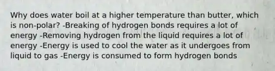 Why does water boil at a higher temperature than butter, which is non-polar? -Breaking of hydrogen bonds requires a lot of energy -Removing hydrogen from the liquid requires a lot of energy -Energy is used to cool the water as it undergoes from liquid to gas -Energy is consumed to form hydrogen bonds