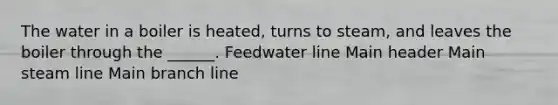 The water in a boiler is heated, turns to steam, and leaves the boiler through the ______. Feedwater line Main header Main steam line Main branch line