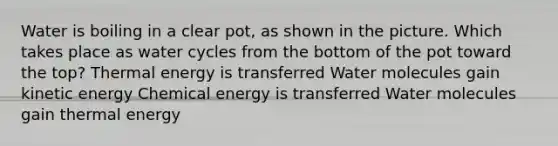 Water is boiling in a clear pot, as shown in the picture. Which takes place as water cycles from the bottom of the pot toward the top? Thermal energy is transferred Water molecules gain kinetic energy Chemical energy is transferred Water molecules gain thermal energy