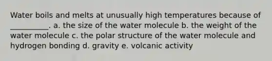 Water boils and melts at unusually high temperatures because of __________. a. the size of the water molecule b. the weight of the water molecule c. the polar structure of the water molecule and hydrogen bonding d. gravity e. volcanic activity