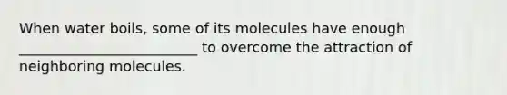 When water boils, some of its molecules have enough _________________________ to overcome the attraction of neighboring molecules.