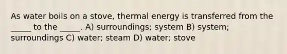 As water boils on a stove, thermal energy is transferred from the _____ to the _____. A) surroundings; system B) system; surroundings C) water; steam D) water; stove