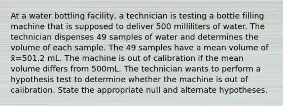 At a water bottling facility, a technician is testing a bottle filling machine that is supposed to deliver 500 milliliters of water. The technician dispenses 49 samples of water and determines the volume of each sample. The 49 samples have a mean volume of x̄=501.2 mL. The machine is out of calibration if the mean volume differs from 500mL. The technician wants to perform a hypothesis test to determine whether the machine is out of calibration. State the appropriate null and alternate hypotheses.