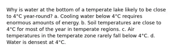 Why is water at the bottom of a temperate lake likely to be close to 4°C year-round? a. Cooling water below 4°C requires enormous amounts of energy. b. Soil temperatures are close to 4°C for most of the year in temperate regions. c. Air temperatures in the temperate zone rarely fall below 4°C. d. Water is densest at 4°C.