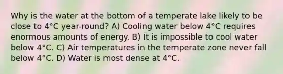 Why is the water at the bottom of a temperate lake likely to be close to 4°C year-round? A) Cooling water below 4°C requires enormous amounts of energy. B) It is impossible to cool water below 4°C. C) Air temperatures in the temperate zone never fall below 4°C. D) Water is most dense at 4°C.