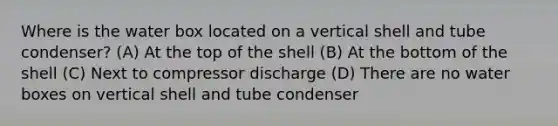 Where is the water box located on a vertical shell and tube condenser? (A) At the top of the shell (B) At the bottom of the shell (C) Next to compressor discharge (D) There are no water boxes on vertical shell and tube condenser