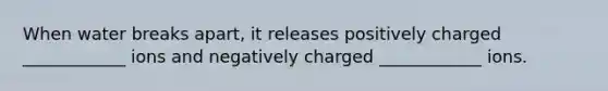When water breaks apart, it releases positively charged ____________ ions and negatively charged ____________ ions.