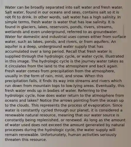 Water can be broadly separated into salt water and fresh water. Salt water, found in our oceans and seas, contains salt so it is not fit to drink. In other words, salt water has a high salinity. In simple terms, fresh water is water that has low salinity. It is found in glaciers, lakes, reservoirs, ponds, rivers, streams, wetlands and even underground, referred to as groundwater. Water for domestic and industrial uses comes either from surface water, such as lakes, ponds, and rivers, or from aquifers. An aquifer is a deep, underground water supply that has accumulated over a long period. Recall that fresh water is supplied through the hydrologic cycle, or water cycle, illustrated in this image. The hydrologic cycle is the journey water takes as it circulates from the land to the atmosphere and back again. Fresh water comes from precipitation from the atmosphere, usually in the form of rain, mist, and snow. When this precipitation falls, it finds its way into streams and rivers which run down from mountain tops to low-lying areas. Eventually, this fresh water ends up in bodies of water. Referring to the hydrologic cycle, how does water return to the atmosphere from oceans and lakes? Notice the arrows pointing from the ocean up to the clouds. This represents the process of evaporation. Since water is constantly cycled through our planet, it is considered a renewable natural resource, meaning that our water source is constantly being replenished, or renewed. As long as the amount of water used does not exceed the amount generated by natural processes during the hydrologic cycle, the water supply will remain renewable. Unfortunately, human activities seriously threaten this resource.