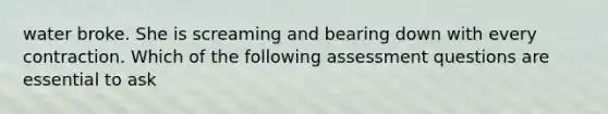 water broke. She is screaming and bearing down with every contraction. Which of the following assessment questions are essential to ask