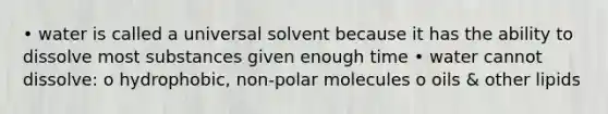 • water is called a universal solvent because it has the ability to dissolve most substances given enough time • water cannot dissolve: o hydrophobic, non-polar molecules o oils & other lipids