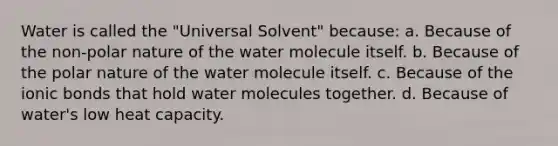 Water is called the "Universal Solvent" because: a. Because of the non-polar nature of the water molecule itself. b. Because of the polar nature of the water molecule itself. c. Because of the ionic bonds that hold water molecules together. d. Because of water's low heat capacity.