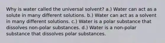 Why is water called the universal solvent? a.) Water can act as a solute in many different solutions. b.) Water can act as a solvent in many different solutions. c.) Water is a polar substance that dissolves non-polar substances. d.) Water is a non-polar substance that dissolves polar substances.